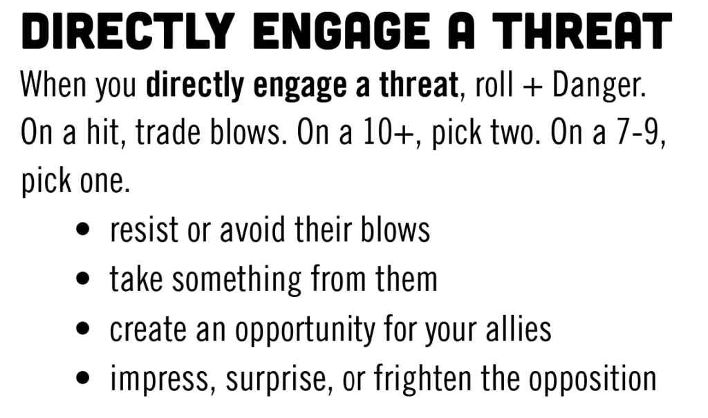 DIRECTLY ENGAGE A THREAT When you directly engage a threat, roll +Danger. On a hit, trade blows. On a 10+, pick two. On a 7-9, pick one.

    resist or avoid their blows
    take something from them
    create an opportunity for your allies
    impress, surprise, or frighten the opposition